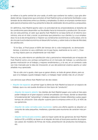 | 68 |                                                                                  Capítulo 2
                                                                      EXPERIENCIAS EMPRESARIALES




se refiere a la parte central de una rueda, al anillo que sostiene los radios y que gira alre-
dedor del eje. Acepciones que connotan al Hub Madrid como un elemento facilitador y sos-
tenedor de las relaciones entre sus clientes y empleados. Es decir, en el propio nombre esco-
gido para la empresa está muy presente la idea de catalizador de encuentros y propuestas.

En definitiva, Hub Madrid aporta valor a la actividad de los emprendedores al dotarles de
las condiciones para desarrollar sus facultades hacia la innovación y producción. De acuer-
do con esta premisa, el valor que aporta Hub Madrid no se basa tanto en el retorno eco-
nómico, sino en el vital y social. La promesa que presenta a sus clientes (y a sus emplea-
dos) no es la de enriquecerse o mejorar sus condiciones económicas a corto plazo, sino la
de vincular la actividad económica al desarrollo humano, y sobre todo a la idea de felicidad,
de satisfacción.

   “Si te fijas, al final pasas el 80% del tiempo de tu vida trabajando, es demasiado
   tiempo, si encima no vas a disfrutar con lo que haces, realmente es no vivir […] Sue-
   na muy tópico pero es simplemente ser más feliz”

Pero a la vez, este retorno en satisfacción vital y personal es interpretado por el equipo de
Hub Madrid como una ventaja competitiva en el mercado de trabajo. La satisfacción
genera motivación en el trabajo y mejores rendimientos y, a la vez, en un contexto cada
vez más marcado por la idea de innovación, el uso del potencial creativo aporta un valor
añadido muy apreciado.

   “No es sólo vivir a gusto, claro que es ganar dinero, se trata de ganar dinero, pero es
   que si tu trabajas a gusto trabajas mejor y si trabajas mejor vendes más. Es un círculo.”

Los servicios que ofrece Hub Madrid son de dos clases:

• Alquiler de espacios: en primer lugar la oferta de Hub Madrid se basa en un espacio de
  trabajo, que a su vez puede dividirse en tres tipos de “producto”.

   · Alquiler de espacio abierto: los clientes de Hub Madrid pagan una cuota al mes para
     poder trabajar en el gran espacio central amueblado con mesas, donde se desarrolla
     lo fundamental del “networking” o trabajo colaborativo. Existen diferentes cuotas según
     tiempo de utilización. Este alquiler supone para la empresa entre el 35 y el 40% de
     sus ganancias.

   · Alquiler de salas cerradas para reuniones: como una oferta aparte se alquilan un
     conjunto de salas pequeñas, medianas y grandes para reuniones de carácter más pri-
     vado.

   · Alquiler del local para eventos: pero la mayor parte de las ganancias de Hub Madrid
     (entre el 55 y el 60%) se basan en el alquiler de todo el local para eventos de empre-
     sas: pases de modelos de firmas de moda, presentación de productos tecnológicos,
     etc.
 