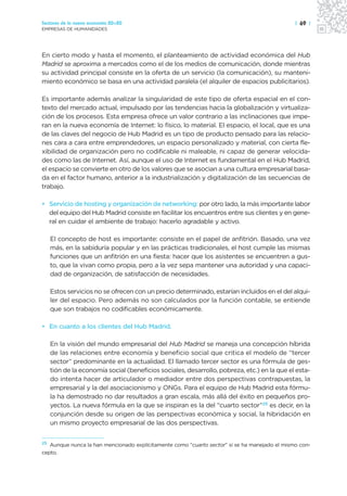 Sectores de la nueva economía 20+20                                                            | 69 |
EMPRESAS DE HUMANIDADES




En cierto modo y hasta el momento, el planteamiento de actividad económica del Hub
Madrid se aproxima a mercados como el de los medios de comunicación, donde mientras
su actividad principal consiste en la oferta de un servicio (la comunicación), su manteni-
miento económico se basa en una actividad paralela (el alquiler de espacios publicitarios).

Es importante además analizar la singularidad de este tipo de oferta espacial en el con-
texto del mercado actual, impulsado por las tendencias hacia la globalización y virtualiza-
ción de los procesos. Esta empresa ofrece un valor contrario a las inclinaciones que impe-
ran en la nueva economía de Internet: lo físico, lo material. El espacio, el local, que es una
de las claves del negocio de Hub Madrid es un tipo de producto pensado para las relacio-
nes cara a cara entre emprendedores, un espacio personalizado y material, con cierta fle-
xibilidad de organización pero no codificable ni maleable, ni capaz de generar velocida-
des como las de Internet. Así, aunque el uso de Internet es fundamental en el Hub Madrid,
el espacio se convierte en otro de los valores que se asocian a una cultura empresarial basa-
da en el factor humano, anterior a la industrialización y digitalización de las secuencias de
trabajo.

• Servicio de hosting y organización de networking: por otro lado, la más importante labor
  del equipo del Hub Madrid consiste en facilitar los encuentros entre sus clientes y en gene-
  ral en cuidar el ambiente de trabajo: hacerlo agradable y activo.

   El concepto de host es importante: consiste en el papel de anfitrión. Basado, una vez
   más, en la sabiduría popular y en las prácticas tradicionales, el host cumple las mismas
   funciones que un anfitrión en una fiesta: hacer que los asistentes se encuentren a gus-
   to, que la vivan como propia, pero a la vez sepa mantener una autoridad y una capaci-
   dad de organización, de satisfacción de necesidades.

   Estos servicios no se ofrecen con un precio determinado, estarían incluidos en el del alqui-
   ler del espacio. Pero además no son calculados por la función contable, se entiende
   que son trabajos no codificables económicamente.

• En cuanto a los clientes del Hub Madrid.

   En la visión del mundo empresarial del Hub Madrid se maneja una concepción híbrida
   de las relaciones entre economía y beneficio social que critica el modelo de “tercer
   sector” predominante en la actualidad. El llamado tercer sector es una fórmula de ges-
   tión de la economía social (beneficios sociales, desarrollo, pobreza, etc.) en la que el esta-
   do intenta hacer de articulador o mediador entre dos perspectivas contrapuestas, la
   empresarial y la del asociacionismo y ONGs. Para el equipo de Hub Madrid esta fórmu-
   la ha demostrado no dar resultados a gran escala, más allá del éxito en pequeños pro-
   yectos. La nueva fórmula en la que se inspiran es la del “cuarto sector”25 es decir, en la
   conjunción desde su origen de las perspectivas económica y social, la hibridación en
   un mismo proyecto empresarial de las dos perspectivas.


25 Aunque nunca la han mencionado explícitamente como “cuarto sector” sí se ha manejado el mismo con-

cepto.
 