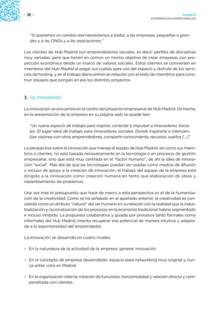 | 70 |                                                                                 Capítulo 2
                                                                     EXPERIENCIAS EMPRESARIALES




   “Si queremos un cambio real necesitamos a todos, a las empresas, pequeñas o gran-
   des y a las ONGs y a las asociaciones.”

Los clientes de Hub Madrid son emprendedores sociales, es decir: perfiles de disciplinas
muy variadas, pero que tienen en común un mismo objetivo de crear empresas con pro-
yección económica desde un marco de valores sociales. Estos clientes se convierten en
miembros del Hub Madrid al pagar sus cuotas para uso del espacio y disfrute de los servi-
cios de hosting, y en el trabajo diario entran en relación con el resto de miembros para cons-
truir equipos que pongan en pie los distintos proyectos.



3. La innovación

La innovación se encuentra en el centro del proyecto empresarial de Hub Madrid. De hecho,
en la presentación de la empresa en su página web se puede leer:

   “Un nuevo espacio de trabajo para inspirar, conectar e impulsar a Innovadores Socia-
   les. El lugar ideal de trabajo para innovadores sociales. Donde inspirarte e intercam-
   biar visiones con otros emprendedores, compartir conocimiento, recursos, sueños […]”

La perspectiva sobre la innovación que maneja el equipo de Hub Madrid, así como sus miem-
bros o clientes, no está basada necesariamente en la tecnología o en procesos de gestión
empresarial, sino que está muy centrada en el “factor humano”, de ahí la idea de innova-
ción “social”. Más allá de que las tecnologías puedan ser usadas como medios de difusión
o incluso de apoyo a la creación de innovación, el trabajo del equipo de la empresa está
dirigido a la innovación como creación humana en tanto que elaboración de ideas y
replanteamiento de problemas.

Una vez más el presupuesto que hace de marco a esta perspectiva es el de la humaniza-
ción de la creatividad. Como se ha señalado en el apartado anterior, la creatividad es con-
cebida como un atributo “natural” del ser humano en su relación con la realidad que la indus-
trialización y racionalización de los procesos en la economía tradicional habría segmentado
e incluso inhibido. La propuesta colaborativa y guiada por procesos tanto formales como
informales del Hub Madrid, intenta recuperar ese potencial de manera intuitiva y adapta-
da a la espontaneidad del emprendedor.

La innovación se desarrolla en cuatro niveles:

• En la naturaleza de la actividad de la empresa: generar innovación.

• En el concepto de empresa desarrollado: espacio para networking muy original y nun-
  ca antes visto en Madrid.

• En la organización interna: rotación de funciones, horizontalidad y relación directa y com-
  penetrada con clientes.
 