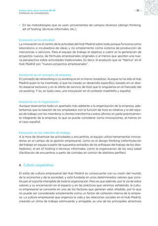Sectores de la nueva economía 20+20                                                     | 71 |
EMPRESAS DE HUMANIDADES




• En las metodologías que se usan: provenientes de campos diversos (design thinking,
  art of hosting, técnicas informales, etc.)


Innovación en la actividad:
La innovación es el centro de la actividad del Hub Madrid sobre todo porque funciona como
laboratorio o incubadora de ideas y no simplemente como sistema de producción de
mercancías o servicios. Para el equipo de trabajo el objetivo a cubrir es la generación de
proyectos nuevos, de fórmulas empresariales originales o al menos que aporten una nue-
va perspectiva sobre actividades tradicionales. Es decir, el producto que se “fabrica” en el
Hub Madrid son “nuevos proyectos empresariales”.


Innovación en el concepto de empresa:
El concepto de networking o co-working es en sí mismo novedoso. Aunque no ha sido el Hub
Madrid quien lo ha inventado, sí que ha creado un desarrollo específico, basado en un dise-
ño espacial exclusivo y en la oferta de servicio de host que lo singulariza en el mercado del
co-working. Y es, en todo caso, una innovación en el contexto madrileño y español.


Innovación en la organización:
Aunque reservamos todo un apartado más adelante a la organización de la empresa, ade-
lantamos que la relación de los empleados con la función de host es rotativa y la del equi-
po de trabajo con los miembros o clientes transforma a estos últimos en parte prácticamen-
te integrante de la empresa, lo que se puede considerar como innovaciones, al menos en
el caso español.


Innovación en los métodos de trabajo:
A la hora de dinamizar las actividades y encuentros, el equipo utiliza herramientas innova-
doras en el campo de la gestión empresarial, como es el design thinking (reformulación
del trabajo en equipo a partir de supuestos extraídos de los enfoques del trabajo de los dise-
ñadores), el art of hosting o técnicas informales, como la organización de las sexy salad
(facilitación de encuentros a partir de comidas en común de distintos perfiles)



4. Cultura corporativa

El estilo de cultura empresarial del Hub Madrid es consecuente con su visión del mundo
de la economía y de la sociedad, y está fundada en unos determinados valores que cons-
tituyen el soporte intangible de toda la organización. Pero es que además, por la vía de estos
valores y su encarnación en el espacio y en las prácticas que venimos señalando, la cultu-
ra empresarial se convierte en uno de los factores que generan valor añadido, por lo que
no puede ser considerado simplemente como un factor de cohesión interna de la empre-
sa. La cultura empresarial que organiza la vida y las relaciones sociales en el Hub Madrid,
creando un clima de trabajo estimulante y amigable, es uno de los principales atractivos
 