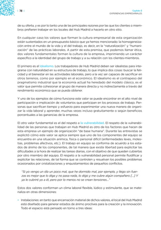 | 72 |                                                                                  Capítulo 2
                                                                      EXPERIENCIAS EMPRESARIALES




de su oferta, y es por lo tanto una de las principales razones por las que los clientes o miem-
bros prefieren trabajar en los locales del Hub Madrid a hacerlo en otro sitio.

En cualquier caso los valores que forman la cultura empresarial de esta organización
están sustentados en un presupuesto básico que ya hemos mencionado: la homogeneiza-
ción entre el mundo de la vida y el del trabajo, es decir, en la “naturalización” y “humani-
zación” de las prácticas laborales. A partir de esta premisa, que podemos llamar ética,
dos valores fundamentales forman la cultura de la empresa, imprimiendo un carácter
específico a la identidad del grupo de trabajo y a su relación con los clientes-miembros.

El primero es el idealismo. Los trabajadores de Hub Madrid deben ser idealistas para inte-
grarse con naturalidad en su estructura de trabajo, lo que implica dos cosas: buscar la feli-
cidad y el bienestar en las actividades laborales, pero a la vez ser capaces de sacrificar en
otros terrenos, como por ejemplo en el económico. El idealismo es el contrapeso del
pragmatismo industrial que la economía actual ha heredado del modelo clásico, es el
valor que permite cohesionar al grupo de manera directa y no indirectamente a través del
rendimiento económico que se pueda obtener.

Y uno de los ejemplos de cómo funciona este valor se puede encontrar en el alto nivel de
participación e implicación de voluntarios que participan en los procesos de trabajo. Per-
sonas que sacrifican tiempo y esfuerzo para experimentar una nueva manera de organi-
zar la vida laboral y aprender, muchas veces incluso gratuitamente o según beneficios
porcentuales a las ganancias de la empresa.

El otro valor fundamental es el del respeto a la vulnerabilidad. El respeto de la vulnerabi-
lidad de las personas que trabajan en Hub Madrid es otro de los factores que hacen de
esta empresa un ejemplo de organización “de base humana”. Durante las entrevistas se
explicitó cómo este valor se aplica siempre que uno de los componentes del equipo se
encuentra en una situación anímica, física o personal difícil (enfermedades leves, moles-
tias, problemas afectivos, etc.). El trabajo en equipo se conforma de acuerdo a los esta-
dos de ánimo de los componentes, de tal manera que existe libertad para explicitar las
dificultades a la hora de realizar las tareas diarias, con el objetivo de que queden cubiertas
por otro miembro del equipo. El respeto a la vulnerabilidad personal permite fluidificar y
explicitar las relaciones, de tal forma que se controlen y resuelvan los posibles problemas
ocasionados por cristalizaciones y enquistamientos de pequeños conflictos.

   “Si yo vengo un día un poco mal, que he dormido mal, por ejemplo, y llego sin fuer-
   zas es mejor que lo diga y no pasa nada, lo digo y me cubre algún compañero […] Y
   ya le cubriré yo a él, pero por lo menos no se crean tensiones…”

Estos dos valores conforman un clima laboral flexible, lúdico y estimulante, que se mate-
rializa en otras dimensiones:

• Instalaciones: en tanto que encarnación material de dichos valores, el local del Hub Madrid
  está diseñado para generar estados de ánimo proclives para la creación y la innovación.
  Todo el espacio está pensado en torno a tres ideas:
 