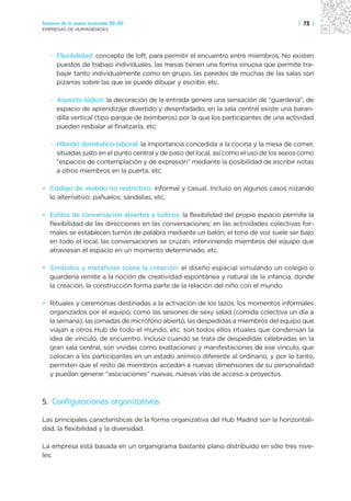 Sectores de la nueva economía 20+20                                                     | 73 |
EMPRESAS DE HUMANIDADES




   · Flexibilidad: concepto de loft, para permitir el encuentro entre miembros. No existen
     puestos de trabajo individuales, las mesas tienen una forma sinuosa que permite tra-
     bajar tanto individualmente como en grupo, las paredes de muchas de las salas son
     pizarras sobre las que se puede dibujar y escribir, etc.

   · Aspecto lúdico: la decoración de la entrada genera una sensación de “guardería”, de
     espacio de aprendizaje divertido y desenfadado; en la sala central existe una baran-
     dilla vertical (tipo parque de bomberos) por la que los participantes de una actividad
     pueden resbalar al finalizarla, etc.

   · Híbrido doméstico-laboral: la importancia concedida a la cocina y la mesa de comer,
     situadas justo en el punto central y de paso del local, así como el uso de los aseos como
     “espacios de contemplación y de expresión” mediante la posibilidad de escribir notas
     a otros miembros en la puerta, etc.

• Código de vestido no restrictivo: informal y casual. Incluso en algunos casos rozando
  lo alternativo: pañuelos, sandalias, etc.

• Estilos de conversación abiertos y lúdicos: la flexibilidad del propio espacio permite la
  flexibilidad de las direcciones en las conversaciones; en las actividades colectivas for-
  males se establecen turnos de palabra mediante un balón; el tono de voz suele ser bajo
  en todo el local, las conversaciones se cruzan, interviniendo miembros del equipo que
  atraviesan el espacio en un momento determinado, etc.

• Símbolos y metáforas sobre la creación: el diseño espacial simulando un colegio o
  guardería remite a la noción de creatividad espontánea y natural de la infancia, donde
  la creación, la construcción forma parte de la relación del niño con el mundo.

• Rituales y ceremonias destinadas a la activación de los lazos: los momentos informales
  organizados por el equipo, como las sesiones de sexy salad (comida colectiva un día a
  la semana), las jornadas de micrófono abierto, las despedidas a miembros del equipo que
  viajan a otros Hub de todo el mundo, etc. son todos ellos rituales que condensan la
  idea de vínculo, de encuentro. Incluso cuando se trata de despedidas celebradas en la
  gran sala central, son vividas como exaltaciones y manifestaciones de ese vinculo, que
  colocan a los participantes en un estado anímico diferente al ordinario, y por lo tanto,
  permiten que el resto de miembros accedan a nuevas dimensiones de su personalidad
  y puedan generar “asociaciones” nuevas, nuevas vías de acceso a proyectos.



5. Configuraciones organizativas

Las principales características de la forma organizativa del Hub Madrid son la horizontali-
dad, la flexibilidad y la diversidad.

La empresa está basada en un organigrama bastante plano distribuido en sólo tres nive-
les:
 