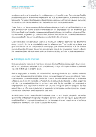 Sectores de la nueva economía 20+20                                                   | 75 |
EMPRESAS DE HUMANIDADES




funciones dentro de la organización, colaborando con los anfitriones. Esta relación flexible
puede darse gracias a la cultura empresarial del Hub Madrid: idealista, humanista, flexible,
lúdica, etc. Pero además al ocupar estas distintas posiciones, el miembro puede aumentar
su capital social, fortaleciendo su red de contactos con otros profesionales.

Y por último, un tercer aspecto de la configuración organizacional del Hub Madrid es su
gran diversidad en cuanto a las nacionalidades de los empleados y de los miembros que
lo forman. Cuatro de los ocho componentes del equipo tienen nacionalidad extranjera: Méxi-
co, Marruecos, Argentina y Colombia. Pero además muchos de los colaboradores (beca-
rios, proyectos fin de carrera, etc.) provienen también del extranjero.

La diversidad es considerada un valor en sí mismo, un factor de apertura y de dinamismo
en un contexto donde se premia la innovación y la creación. Y se fortalece mediante una
gran circulación de los componentes del equipo por establecimientos Hub de todo el
mundo. Durante el trabajo de campo, por ejemplo, dos de los empleados viajaron a Berlín
y a Sao Paolo para trabajar en los Hub de estas ciudades y adquirir nuevas experiencias.



6. Estrategia de la empresa

En la actualidad el número de miembros-clientes del Hub Madrid crece a razón de un miem-
bro al día (30 al mes). Un buen ritmo que permite y obliga a la organización a expandir el
espacio de trabajo en el corto plazo.

Pero a largo plazo, el modelo de sostenibilidad de la organización está basado no tanto
en un nivel de ingresos determinados, sino en conseguir igualar al menos las ratios de nego-
cios solventes por el número de proyectos puestas en marcha que se da en la economía
ortodoxa, es decir, del mercado no “social”. En la actualidad esta ratio se sitúa, según los
cálculos que maneja el Hub Madrid en torno a un 14%. Es decir un 14% de los proyectos
empresariales que se ponen en marcha en un país consiguen pervivir después de tres
años. Esta es la cifra que el Hub Madrid quiere al menos igualar con los proyectos empre-
sariales que se formen en los siguientes tres años.

A medio plazo están desarrollando la idea de crear un Hub Master, proyecto formativo
que intenta rentabilizar el capital pedagógico de toda una serie de figuras que participan
en el Hub Madrid provenientes del campo de las universidades y centros de enseñanza
empresarial de Madrid y de otras ciudades del mundo.
 