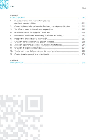 | 6 |
                                                                                                                                    ÍNDICE




Capítulo 3
CONCLUSIONES...............................................................................................................        | 261 |
1.      Nuevos empresarios, nuevos trabajadores:
        una base humana distinta................................................................................................   | 263 |
2.      Organizaciones más horizontales, flexibles, con toques anárquicos ..................                                       | 265 |
3.      Transformaciones en las culturas corporativas..........................................................                    | 270 |
4.      Humanización de los procesos de trabajo..................................................................                  | 280 |
5.      Imbricación del mundo de la vida y el mundo del trabajo ....................................                               | 284 |
6.      Perspectiva ampliada de la innovación .......................................................................              | 287 |
7.      Creación, aprovechamiento y gestión de redes........................................................                       | 289 |
8.      Atención a demandas sociales y culturales insatisfechas ......................................                             | 291 |
9.      Creación de experiencias únicas....................................................................................        | 294 |
10.     Tensiones y retos de las empresas de base humana...............................................                            | 295 |
11.     Claves de éxito y consideraciones finales...................................................................               | 300 |


Capítulo 4
BIBLIOGRAFÍA..................................................................................................................     | 317 |
 