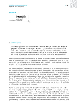 Sectores de la nueva economía 20+20                                                   | 79 |
EMPRESAS DE HUMANIDADES




Investic




1. Introducción

   “Investic surge con la idea de impulsar el Software Libre y la Cultura Libre desde un
   proyecto empresarial de autoempleo. Nuestro objetivo es promover y difundir el Soft-
   ware Libre y la Cultura Libre en diferentes espacios sociales y económicos. Así, bus-
   camos demostrar que el Software Libre más allá de los aspectos técnicos, plantea nue-
   vas formas organizativas basadas en la horizontalidad y la libertad del conocimiento.”

Con estas palabras se presenta Investic en su web, exponiendo en sus planteamientos una
idea de cambio en las estructuras organizativas del mundo empresarial hacia un modelo
más humano, que represente un intercambio de conocimientos y experiencias entre las per-
sonas y los grupos de una manera que limite las jerarquías.

Fundada en 2005 por Karlos y Miren, ambos menores de 30 años en el momento de comen-
zar el negocio, Investic está localizada en un piso primero de un céntrico edificio del cas-
co antiguo de Pamplona. Comenzó siendo una Sociedad Limitada y es actualmente una
Cooperativa. Las razones de este cambio las relata uno de sus fundadores refiriéndose a
cómo la influencia de las personas que trabajan en la empresa ha cambiado no sólo su
forma de organización sino incluso su forma legal. El peso de las sensibilidades persona-
les de los propios trabajadores como grupo, así como el entorno técnico y humano en el
que desarrollan su trabajo es el que ha producido un cambio, que veremos más adelante,
en el modelo organizativo de la empresa.

Karlos lleva trabajando en el mundo del software desde 1999, principalmente como autóno-
mo y creando pequeños proyectos de autoempleo. Miren, licenciada en Sociología, se ha dedi-
cado al diseño, organización y gestión de proyectos y equipos de trabajo, primero en el
ámbito de la investigación, y posteriormente en el ámbito de la tecnología web. Confluyeron
en una ocasión en que Miren estaba montando junto con otros compañeros un grupo de
empresas llamado Ikusnet y Karlos y otro amigo estaban trabajando para ellos, pero el pro-
yecto no fraguó y Karlos, Miren y otro socio decidieron entonces montar una empresa, pero
 
