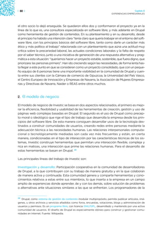 | 80 |                                                                                          Capítulo 2
                                                                             EXPERIENCIAS EMPRESARIALES




el otro socio lo dejó enseguida. Se quedaron ellos dos y conformaron el proyecto ya en la
línea de lo que es, una consultora especializada en software libre, y más adelante en Drupal
como herramienta de gestión de contenidos. En su planteamiento y en su desarrollo, desde
el principio ha habido una intención clara “tenía claro que quería trabajar en el entorno del soft-
ware libre, con los principios básicos del software libre, tanto como darle un carácter más
ético y más político al trabajo” relacionada con un planteamiento que aúna una actitud muy
crítica sobre la precariedad laboral, las actuales condiciones laborales y la falta de respeto
por el saber técnico, junto a una iniciativa de generación de una respuesta alternativa y prag-
mática a esta situación: “queríamos hacer un proyecto estable, sostenible, que fuera digno, que
priorizara: las personas primero”. Han ido creciendo según las necesidades, de forma lenta has-
ta llegar a este punto en que se consideran como un proyecto consolidado, que con un peque-
ño equipo de 6 personas tiene una importante visibilidad en la comunidad de Drupal y cuen-
ta entre sus clientes con la Cámara de comercio de Gipuzcoa, la Universidad del País Vasco,
el Centro Europeo de Innovación y Empresas de Navarra, la Asociación de Mujeres Empresa-
rias y Directivas de Navarra, Naider o REAS entre otros muchos.



2. El modelo de negocio

El modelo de negocio de Investic se basa en dos aspectos relacionados, el primero es mejo-
rar la eficiencia, flexibilidad y usabilidad de las herramientas de creación, gestión y uso de
páginas web complejas basadas en Drupal. El segundo es el uso de Drupal como precep-
to moral o ideológico que rige el tipo de trabajo que desarrolla la empresa desde los prin-
cipios del software libre. De esta manera consiguen desarrollar usos de la tecnología des-
tinados a construir comunidades de usuarios, creando redes entre personas mediante la
adecuación técnica a las necesidades humanas. Las relaciones interpersonales computa-
cional o tecnológicamente mediadas son cada vez más frecuentes y están, en cierta
manera, condicionadas en el tipo de interacción por las características técnicas de los sis-
temas, Investic construye herramientas que permitan una interacción flexible, compleja y
rica en matices, una interacción que prime las relaciones humanas. Para el desarrollo de
estas herramientas se basan en Drupal. 26

Las principales líneas del trabajo de Investic son:

Investigación y desarrollo: Participación cooperativa en la comunidad de desarrolladores
de Drupal, a la que contribuyen con su trabajo de manera gratuita y en la que colaboran
de manera activa y continuada. Esta comunidad genera y comparte herramientas y cono-
cimientos relativos a estas entre sus miembros, lo que inserta a la empresa en un campo
amplio de experiencias donde aprender, de y con los demás, sobre solución de problemas
o alternativas ante situaciones similares a las que se enfrentan. Los programadores de la


26
   Drupal, como sistema de gestión de contenido modular multipropósito, permite publicar artículos, imá-
genes, u otros archivos y servicios añadidos como foros, encuestas, votaciones, blogs y administración de
usuarios y permisos. Es un programa libre, con licencia GNU/GPL, desarrollado y mantenido por una activa
comunidad de usuarios. El diseño de Drupal es especialmente idóneo para construir y gestionar comu-
nidades en Internet. Fuente: Wikipedia.
 