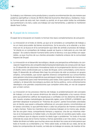 | 82 |                                                                               Capítulo 2
                                                                   EXPERIENCIAS EMPRESARIALES




Su trabajo y sus intereses como productores y usuarios se entremezclan de una manera que
podemos ejemplificar a través de REAS (Red de Economía Alternativa y Solidaria), Inves-
tic forman parte de esta red, han creado su portal, en el que están todas las entidades
que pertenecen a la red y cada una trabaja con esa herramienta, y además lo mantienen
desde hace 5 años.



3. El papel de la innovación

El papel de la innovación en Investic lo forman tres tipos complementarios de actuación:

a. La innovación en el trato al cliente, ya que se le considera un compañero de trabajo y
   no un mero procurador de bienes económicos. Se le escucha, se le atiende y se bro-
   mea con él, se busca en él la conversación que dote de sentido al proceso de trabajo.
   “el cliente es un compañero de trabajo, puede ser bueno o malo pero es uno más del
   equipo”. Se cuida la relación humana tanto como la técnica, si es que ambas son sepa-
   rables, ya que muchos de sus clientes proceden mediante enlaces de la comunidad
   hispana de Drupal.

b. La innovación en el desarrollo tecnológico, desde una perspectiva enfrentada a la con-
   cepción hegemónica de competitividad empresarial destinada a la consecución de rique-
   za. El desarrollo de soluciones innovadoras tanto en la programación técnica como en
   el diseño viene condicionado por su base de Drupal, como comunidad y como tecno-
   logía. El desarrollo de software libre bajo los principios de este se produce en grupos
   amplios, comunidades, que aúnan agentes diversos compartiendo sus conocimientos
   para generar soluciones pragmáticas que persiguen mejorar lo existente de manera con-
   junta, cooperando para crear herramientas para todos. Esto supone una apuesta por la
   calidad y el desarrollo tecnológico puntero de forma política, como enfrentamiento
   ideológico a las grandes corporaciones que compiten entre ellas, en vez de cooperar
   por un bien común.

c. La innovación en los procesos internos de trabajo, la problematización del concepto
   de trabajo y el uso de nuevas dinámicas de relación adaptadas a los nuevos ritmos
   pero que podríamos calificar de respetuosas o confiadas con los derechos del trabaja-
   dor. Investic emplea metodologías de desarrollo ágiles como SCRUM y KANBAN, que
   permiten despiezar el proyecto en “historias de usuario”, partes funcionales solicitadas
   por el cliente, que pasan a etiquetas adhesivas en una gran pizarra, convirtiéndose así
   en tareas concretas, lo que permite llevar a cabo los proyectos de manera coordinada
   y ágil a tiempo. Todos los miembros de la empresa trabajan en la misma sala, alrede-
   dor de una gran mesa, compartiendo tiempos y espacios. Una de sus máximas inter-
   nas es la transparencia, lo hablan todo y lo discuten todo sin secretos para nadie, cosa
   que confiesan que en alguna ocasión ha dado lugar a problemas “no todo el mundo
   entiende las cosas de la misma manera y hemos aprendido a ser más claros, si hay que
   hablar de dinero se habla, que muchas veces eso de decir las cosas así al aire parece que
   todo el mundo va a entenderlo y no.” Pero sobre todo, se trata de sus vidas, de las de
   todos los componentes de Investic, se trata de no trabajar en exceso, de insertar el tra-
 