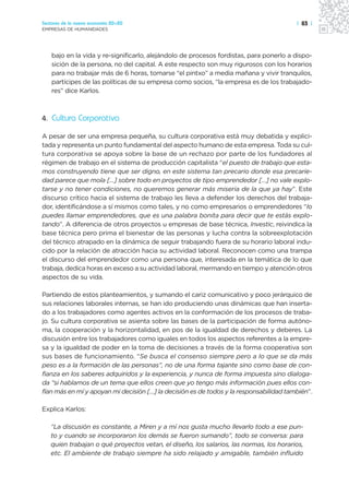 Sectores de la nueva economía 20+20                                                     | 83 |
EMPRESAS DE HUMANIDADES




    bajo en la vida y re-significarlo, alejándolo de procesos fordistas, para ponerlo a dispo-
    sición de la persona, no del capital. A este respecto son muy rigurosos con los horarios
    para no trabajar más de 6 horas, tomarse “el pintxo” a media mañana y vivir tranquilos,
    partícipes de las políticas de su empresa como socios, “la empresa es de los trabajado-
    res” dice Karlos.



4. Cultura Corporativa

A pesar de ser una empresa pequeña, su cultura corporativa está muy debatida y explici-
tada y representa un punto fundamental del aspecto humano de esta empresa. Toda su cul-
tura corporativa se apoya sobre la base de un rechazo por parte de los fundadores al
régimen de trabajo en el sistema de producción capitalista “el puesto de trabajo que esta-
mos construyendo tiene que ser digno, en este sistema tan precario donde esa precarie-
dad parece que mola […] sobre todo en proyectos de tipo emprendedor […] no vale explo-
tarse y no tener condiciones, no queremos generar más miseria de la que ya hay”. Este
discurso crítico hacia el sistema de trabajo les lleva a defender los derechos del trabaja-
dor, identificándose a sí mismos como tales, y no como empresarios o emprendedores “lo
puedes llamar emprendedores, que es una palabra bonita para decir que te estás explo-
tando”. A diferencia de otros proyectos u empresas de base técnica, Investic, reivindica la
base técnica pero prima el bienestar de las personas y lucha contra la sobreexplotación
del técnico atrapado en la dinámica de seguir trabajando fuera de su horario laboral indu-
cido por la relación de atracción hacia su actividad laboral. Reconocen como una trampa
el discurso del emprendedor como una persona que, interesada en la temática de lo que
trabaja, dedica horas en exceso a su actividad laboral, mermando en tiempo y atención otros
aspectos de su vida.

Partiendo de estos planteamientos, y sumando el cariz comunicativo y poco jerárquico de
sus relaciones laborales internas, se han ido produciendo unas dinámicas que han inserta-
do a los trabajadores como agentes activos en la conformación de los procesos de traba-
jo. Su cultura corporativa se asienta sobre las bases de la participación de forma autóno-
ma, la cooperación y la horizontalidad, en pos de la igualdad de derechos y deberes. La
discusión entre los trabajadores como iguales en todos los aspectos referentes a la empre-
sa y la igualdad de poder en la toma de decisiones a través de la forma cooperativa son
sus bases de funcionamiento. “Se busca el consenso siempre pero a lo que se da más
peso es a la formación de las personas”, no de una forma tajante sino como base de con-
fianza en los saberes adquiridos y la experiencia, y nunca de forma impuesta sino dialoga-
da “si hablamos de un tema que ellos creen que yo tengo más información pues ellos con-
fían más en mí y apoyan mi decisión […] la decisión es de todos y la responsabilidad también”.

Explica Karlos:

   “La discusión es constante, a Miren y a mí nos gusta mucho llevarlo todo a ese pun-
   to y cuando se incorporaron los demás se fueron sumando”, todo se conversa: para
   quien trabajan o qué proyectos vetan, el diseño, los salarios, las normas, los horarios,
   etc. El ambiente de trabajo siempre ha sido relajado y amigable, también influido
 