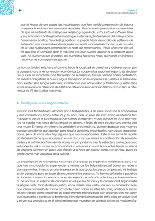 | 84 |                                                                                  Capítulo 2
                                                                      EXPERIENCIAS EMPRESARIALES




   por el hecho de que todos los trabajadores que han tenido pertenecían de alguna
   manera a la red local de conocidos de Karlos. Pero la razón principal es la necesidad
   de que su ambiente de trabajo sea relajado y agradable, esto, junto al software libre
   y sus principios construyen el armazón que sustenta el planteamiento del trabajo como
   herramienta política, “marketing político: se puede hacer desarrollo de software de
   calidad en una cooperativa donde todo el mundo es trabajador” y como dimensión
   de la vida humana en armonía con el resto de dimensiones. “Hace años me dijo un
   tío que con el software libre lo máximo a lo que puedes aspirar es a empatar, pues
   vale, no queremos ser enormes, no queremos hacernos ricos, queremos vivir felices
   haciendo las cosas que nos gustan”.

La horizontalidad relativa y el camino hacia la igualdad en derechos y deberes pasan por
la cooperativa y la remuneración económica. La cooperativa supone el reparto de decisio-
nes y a ella se incorpora todo trabajador de la empresa, tras un periodo como contratado,
de manera obligatoria si quiere seguir trabajando en la empresa. En cuanto a la remunera-
ción, existen dos rangos salariales, establecidos por antigüedad y formación y entre ellos
existe un rango de diferencia de 1-0,83 de diferencia (unos cobran 1000 y otros 1200, la dife-
rencia es 1/6 del sueldo máximo).



5. Configuraciones organizativas

Investic está formado actualmente por 6 trabajadores, 4 de ellos socios de la cooperativa
y dos contratados, todos entre 26 y 35 años, con un nivel de instrucción académica for-
mal que va desde la EGB hasta la Licenciatura o Ingeniería y que, aunque en otros momen-
tos ha estado más cerca de la paridad de género, a fecha de este estudio sólo cuenta con
una mujer. El tema del género lo considera problemático, quieren trabajar con mujeres
porque consideran que aportan pero resulta complejo encontrarlas, hay pocas programa-
doras, pero de entre ellas hay algunas que son excepcionales. Este es un tema de repeti-
do debate interno que racionalizan en un discurso que enlaza la construcción de sensibili-
dades y el patriarcado “la base técnica es muy importante, casi te estructura a nivel personal,
entonces los tekis somos muy apasionados, entonces cuando la sociedad tiende a dejar a
las mujeres siempre un poco por debajo a la hora de buscar curro eso se nota, pues es
gente como más apagada, más callada.”

La organización de la empresa ha sufrido un proceso de progresiva horizontalización, a lo
que han contribuído las experiencias y valores de los trabajadores, así como sus redes y
planteamientos. Investic es una empresa en la que todos los pasos del proceso de trabajo
están pensados para ser lugar de encuentro entre personas. Ya hemos señalado el papel de
la discusión interna, los usos comunes del espacio, la reflexión colectiva y el buen ambien-
te. Se aprecia un espacio de confianza en el que las bromas y la complicidad llegan hasta
la página web. Todos trabajan juntos, en la misma sala, cada uno con su ordenador aun-
que interaccionando de forma constante, tanto sobre asuntos técnicos, políticos o socia-
les del trabajo como hablando de experimentos tecnológicos con arduinos para no tener
que levantarse a contestar al telefonillo. Pero donde la interacción entre ellos se vuelve total
y se ven sus vínculos es en el conocimiento que muestran en su ritual pintxo de media maña-
 