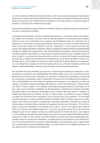 Sectores de la nueva economía 20+20                                                     | 85 |
EMPRESAS DE HUMANIDADES




na. Como están en diferentes momentos de su ciclo vital, las conversaciones mezclan pre-
guntas de un recién estrenado padre primerizo a otro algo más experimentado con bromas
sobre la resaca que los Sanfermines han dejado en los más jóvenes, el pintxo lo paga la
empresa, al igual que los arduinos para jugar.

El proceso de trabajo, aunque dinámico y variable, descrito a grandes rasgos sería de la for-
ma que a continuación detallo:

La directora de proyectos, que es socióloga de formación, y el director técnico de proyec-
tos hablan con el cliente, se reúnen, tras lo cual ella redacta un documento que le pasa a
todos los que van a participar en el equipo, generalmente todos los miembros de la
empresa. Se reúne todo el equipo para trabajar sobre ello y tras esto el responsable de la
parte visual del trabajo (la interfaz) hace de “integrador”, coloca todas las piezas del
puzzle y las integra para darle coherencia, diseña y maqueta. Posteriormente el programador/es
trabajan el código de programación. Hay dos personas que trabajan de forma transversal,
el director técnico de proyecto y el que lleva la parte de sistemas, que “también ayuda un
poco a todos”. Las decisiones durante todo el camino se toman de manera consensuada
aunque hay un sistema de confianza en la experiencia y buen hacer de Miren y Karlos, que
les dota de un cierto poder a la hora de resolver conflictos técnicos debido a su experien-
cia y la calidad de su trabajo. El nivel de manejo técnico es un factor relevante a la hora de
repartir responsabilidades y tareas, así como otras características personales.

Por supuesto hay que entender que esto es un esquema atravesado por relaciones y con-
versaciones constantes, por metodologías de trabajo ágiles y por una construcción de las
dinámicas personales que ha llevado a la empresa a constituirse cooperativa, a parte de
las cuestiones ya reseñadas, bajo la importante influencia de la configuración de experien-
cias y sensibilidades de Mael. Mael, el ingeniero de la empresa, vive desde los 14 años en
Lakabe, un pueblo okupa emblemático de Navarra, a 40 Km de Pamplona y 750m de alti-
tud, bajo el monte Lakarri, es un pueblo-comunidad autogestionado por asamblea, en el
que viven unas 10 familias, alrededor de 50 habitantes, sostenido por energía renovable.
El pueblo tiene una economía compartida, casas, comida, vehículos, tareas e ingresos. El
sueldo que Mael gana en Investic va para la “caja común”, es cambiar un poco, explica,
“yo gasto no en función de lo que gano, sino en función de lo que necesite”. En el pueblo
no hubo televisión, ni radio durante muchísimo tiempo, Mael no sabía lo que era un orde-
nador hasta hace unos 8 años, cuando bajó a estudiar el bachiller, momento en el que se
interesó por el software libre y estudió la Ingeniería Técnica de Informática. “En otro tra-
bajo no haría una asamblea o una reunión en la vida […] para mi es algo natural, llevo 9
años con 4 horas de asamblea semanal […] por eso me gusta aquí la forma de funcionar
porque sí que me han dado mucho pie a poder aportar mi forma de ser en ese aspecto
[…] en el aspecto este de forma de trabajar yo sí que me veo que tengo herramientas adqui-
ridas por mi vida, mi vida normal”. De esta manera la conformación de sensibilidades per-
sonales aporta al camino de la empresa, convirtiéndola en algo dinámico que responde a
los cruces de experiencias y saberes corporalizados en las personas que la desarrollan,
“en la cooperativa hemos participado todos y yo siento que me han dejado participar, me
han dado mucha confianza en ese aspecto”.
 