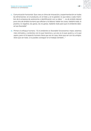 Sectores de la nueva economía 20+20                                                  | 87 |
EMPRESAS DE HUMANIDADES




c. Comunicación horizontal. Que crea un clima de innovación y experimentación en todas
   las dimensiones: en el producto, en el trato y en la gestión, lo que dota a cada miem-
   bro de la empresa de autonomía e identificación con su labor “… no de ámbito laboral
   puro sino de ámbito humano que afectan a lo laboral, hablar las cosas, hablarlo todo, lo
   positivo, lo negativo, las ganas, las no ganas, hablarlo todo para que el ambiente labo-
   ral sea favorable”

d. Primar el enfoque humano. “Si el ambiente es favorable funcionamos mejor, estamos
   más cómodos y contentos con lo que hacemos y yo eso es lo que quiero y a lo que
   aspiro, para mí el aspecto humano tiene que ser en casa, tiene que ser con los amigos,
   tiene que ser todo, si lo puedes conseguir en el trabajo también…”
 