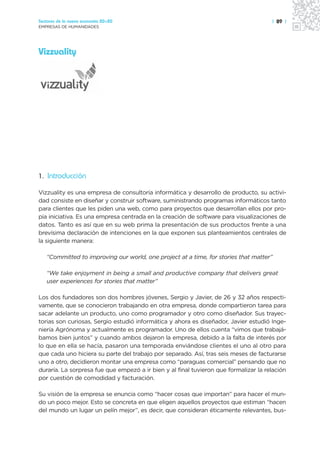 Sectores de la nueva economía 20+20                                                   | 89 |
EMPRESAS DE HUMANIDADES




Vizzuality




1. Introducción

Vizzuality es una empresa de consultoría informática y desarrollo de producto, su activi-
dad consiste en diseñar y construir software, suministrando programas informáticos tanto
para clientes que les piden una web, como para proyectos que desarrollan ellos por pro-
pia iniciativa. Es una empresa centrada en la creación de software para visualizaciones de
datos. Tanto es así que en su web prima la presentación de sus productos frente a una
brevísima declaración de intenciones en la que exponen sus planteamientos centrales de
la siguiente manera:

   “Committed to improving our world, one project at a time, for stories that matter”

   “We take enjoyment in being a small and productive company that delivers great
   user experiences for stories that matter”

Los dos fundadores son dos hombres jóvenes, Sergio y Javier, de 26 y 32 años respecti-
vamente, que se conocieron trabajando en otra empresa, donde compartieron tarea para
sacar adelante un producto, uno como programador y otro como diseñador. Sus trayec-
torias son curiosas, Sergio estudió informática y ahora es diseñador, Javier estudió Inge-
niería Agrónoma y actualmente es programador. Uno de ellos cuenta “vimos que trabajá-
bamos bien juntos” y cuando ambos dejaron la empresa, debido a la falta de interés por
lo que en ella se hacía, pasaron una temporada enviándose clientes el uno al otro para
que cada uno hiciera su parte del trabajo por separado. Así, tras seis meses de facturarse
uno a otro, decidieron montar una empresa como “paraguas comercial” pensando que no
duraría. La sorpresa fue que empezó a ir bien y al final tuvieron que formalizar la relación
por cuestión de comodidad y facturación.

Su visión de la empresa se enuncia como “hacer cosas que importan” para hacer el mun-
do un poco mejor. Esto se concreta en que eligen aquellos proyectos que estiman “hacen
del mundo un lugar un pelín mejor”, es decir, que consideran éticamente relevantes, bus-
 