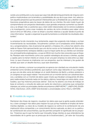 | 90 |                                                                                Capítulo 2
                                                                    EXPERIENCIAS EMPRESARIALES




cando una contribución a una causa que vaya más allá del enriquecimiento de ninguna com-
pañía e implicándose con la temática y posibilidades de uso de lo que crean. Así, seleccio-
nan aquellos proyectos que les parecen interesantes por su finalidad de uso y diseñan visua-
lizaciones pragmáticas para las bases de datos de sus clientes. De este modo huyen de
comprometerse con proyectos destinados a que grandes empresas aumenten sus benefi-
cios y se dirigen más a cuestiones que, o bien estén relacionadas con la ciencia ciudadana
y la investigación; como crear modelos de cambio de nicho climático para saber cómo
será el clima en 100 años, o bien se dirijan a asuntos relativos a ayudar desde el punto de
vista informativo: “ayudar a organizar la ayuda humanitaria o a entender los resultados elec-
torales”.

La empresa ha ido creciendo muy lentamente, según iba surgiendo más trabajo y se iban
incrementando las necesidades. Actualmente cuentan con 6 empleados entre diseñado-
res y programadores, más el personal de gestión y limpieza (3) y ahora han abierto otra
sede en Nueva York aprovechando que uno de los socios se ha trasladado allí. Esto supo-
ne un emplazamiento ventajoso debido a que la mayor parte de sus clientes son extranje-
ros, principalmente anglosajones, y a que en EEUU son mucho más conocidos que en Espa-
ña. Plantean este movimiento como una cuestión estratégica de acceso a clientes, ayudas
y capital, pero no tienen interés en crecer, el ser una gran empresa no está entre sus obje-
tivos. Lo que sí buscan es implicarse con sus proyectos, que les interesen y les gusten de
verdad, que sean un desafío técnico y que sean divertidos.

Al ver sus clientes y conocer sus proyectos se aprecia con claridad una vinculación medio
ambiental como temática preferente, que explican como algo relevante en sus orígenes,
ya que uno de ellos venía de trabajar en el Jardín Botánico de Berlín y ambos asistieron a
un congreso en que según relatan “me encontré con un montón de tíos con calcetines blan-
cos y sandalias con un montón de datos super chulos que llevaban consiguiendo 20 años,
pero nadie estaba haciendo nada con los datos y dijimos, haced algo con estos datos, visua-
lizadlos, que hay historias preciosas detrás”. Esto les ha abierto una línea de trabajo en
base al contacto y consulta de webs por parte de colectivos y personas que comparten
intereses, así, entre sus principales clientes encontramos UNEP-WCMC27, UNEP-CMS, DIVER-
SITAS, InterAction, UICN, UNEP Grid-Arendal o universidades como YALE y OXFORD.



2. El modelo de negocio

Mantienen dos líneas de negocio, visualizar los datos para que la gente pueda entender-
los, o bien conseguir más datos para mejorar los que ya hay mediante el empleo de herra-
mientas digitales. La clave de su modelo de negocio se centra en la combinación de una
implicación ética compartida y un conocimiento técnico aplicado, es decir, en su particu-
lar combinación de conocimientos, que les permite compartir el significado de los proyec-
tos. “Creemos que lo que ha hecho que Vizzuality tenga clientes es que entendemos las
necesidades de la gente que se preocupa de la biodiversidad [...]el valor de Vizzuality



27
     UNEP, United Nations Enviroment Program
 