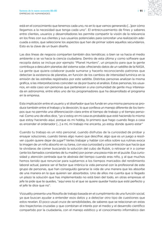 Sectores de la nueva economía 20+20                                                        | 91 |
EMPRESAS DE HUMANIDADES




está en el conocimiento que tenemos cada uno, no en lo que vamos generando [...]por cómo
llegamos a la necesidad que tenga cada uno”. El entrecruzamiento de fines y saberes
entre clientes, usuarios y desarrolladores les permite compartir la visión de la relevancia
en los fines con sus clientes y sus usuarios potenciales para concretar una realización ade-
cuada a estos, que seleccione los aspectos que han de primar sobre aquellos secundarios.
Esto es la clave de un buen diseño.

Las dos líneas de negocio comparten también dos temáticas: o bien se va hacia el medio
ambiente o se va hacia la ciencia ciudadana. Dentro de esta última y como software que
recopila datos se incluye por ejemplo “Planet Hunters”, un proyecto para que la gente
contribuya a descubrir planetas del sistema solar, ofreciendo datos de un satélite de la NASA.
La gente que quiera colaborar puede sumarse y hacerlo reconociendo patrones que
detectan la existencia de planetas, en función de los cambios de intensidad lumínica en la
emisión de las estrellas registrados por este satélite. Distintas personas analizan la misma
gráfica, si las interpretaciones coinciden se da por bueno el análisis. Estas personas, los usua-
rios, en este caso son personas que pertenecen a una comunidad de gente muy interesa-
da en astronomía, entre ellos uno de los programadores que ha desarrollado el programa
en la empresa.

Esta implicación entre el usuario y el diseñador que los funde en una misma persona se pro-
duce también entre el trabajo y la devoción, lo que conlleva un manejo diferente de los tiem-
pos que no permite una diferenciación clara entre el tiempo de trabajo y el tiempo perso-
nal. Como uno de ellos dice, “yo si estoy en mi casa es probable que esté haciendo lo mismo
que estoy haciendo aquí, porque es mi hobby, lo primero que hago cuando llego a casa
es encender el ordenador [...] a mí, mi trabajo me encanta, yo estoy donde quiero estar”

Cuando tu trabajo es un reto personal, cuando disfrutas de la curiosidad de probar y
ensayar soluciones, cuando tienes algo nuevo que descifrar, algo que es un juego a resol-
ver ¿quién quiere dejar de jugar? Verles trabajar y hablar con ellos sobre sus rutinas evoca
la imagen de un niño absorto en su tarea, con esa curiosidad y concentración que hacía que
te olvidaras de comer buscando la solución del cubo de Rubik, o retrasar el ir a comer
(ante los llamados constantes de tu madre) por poner una pieza más en el puzzle. Esa curio-
sidad y atención centrada que te abstraía del tiempo cuando eras niño, y al que muchos
hemos tenido que renunciar para sujetarnos a los tiempos marcados del rendimiento
laboral actual, parece ser el factor que imbrica la vida personal con la profesional de este
grupo de personas, que han conseguido ganarse la vida de una manera que les absorbe
de una manera en la que quieren ser absorbidos. Uno de ellos me cuenta que si llegado
un plazo la solución que has implementado no está bien del todo, en otras empresas el
jefe te pide que te quedes, “aquí eres tú el que se quiere quedar hasta que esté perfecto y
el jefe te dice que no”.

Vizzuality presenta una filosofía de trabajo basada en el cumplimiento de una función social,
ya que buscan ayudar a entender esos datos y a detectar otro tipo de cuestiones que
estos revelan. El poco usual cruce de sensibilidades, de saberes que se relacionan en estas
dos trayectorias cruzadas y que combinan el interés por el medio y el desarrollo científico
compartido por la ciudadanía, con el manejo estético y el conocimiento informático dan
 
