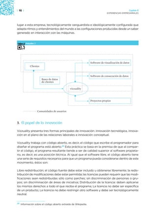 | 92 |                                                                                               Capítulo 2
                                                                                EXPERIENCIAS EMPRESARIALES




lugar a esta empresa, tecnológicamente vanguardista e ideológicamente configurada que
adapta ritmos y entendimientos del mundo a las configuraciones producidas desde un saber
generado en interacción con las máquinas.


         FIGURA 7




                                                                  Software de visualización de datos
             Clientes


                                                                  Software de consecución de datos
                        Bases de datos
                        de clientes

                                                vizzuality



                                                                  Proyectos propios


                    Comunidades de usuarios



3. El papel de la innovación

Vizzuality presenta tres formas principales de innovación: innovación tecnológica, innova-
ción en el plano de las relaciones laborales e innovación conceptual.

Vizzuality trabaja con código abierto, es decir, el código que escribe el programador para
diseñar el programa está abierto.28 Esta práctica se basa en la premisa de que al compar-
tir el código, el programa resultante tiende a ser de calidad superior al software propieta-
rio, es decir, es una posición técnica. Al igual que el software libre, el código abierto tiene
una serie de requisitos necesarios para que un programa pueda considerarse dentro de este
movimiento, éstos son:

Libre redistribución; el código fuente debe estar incluido u obtenerse libremente; la redis-
tribución de modificaciones debe estar permitida; las licencias pueden requerir que las modi-
ficaciones sean redistribuidas sólo como parches; sin discriminación de personas o gru-
pos; sin discriminación de áreas de iniciativa; Distribución de la licencia: deben aplicarse
los mismos derechos a todo el que reciba el programa; La licencia no debe ser específica
de un producto; La licencia no debe restringir otro software y debe ser tecnológicamente
neutral.


28
     Información sobre el código abierto extraída de Wikipedia.
 