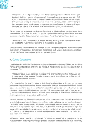 | 94 |                                                                                  Capítulo 2
                                                                      EXPERIENCIAS EMPRESARIALES




   “Innovamos tecnológicamente porque hemos conseguido una forma de trabajar
   bastante ágil que nos permite cambiar de tecnología de un proyecto para otro […]
   todo lo que sale lo pillamos y lo probamos porque consideramos que es más diver-
   tido para el equipo y si sale algo nuevo suele traer ventajas, inconvenientes porque
   hay que aprenderlo, y sobre todo es eso, lo fundamental es que el equipo se lo pase
   bien porque si no al final la gente se acaba aburriendo y te quedas sin ellos”.

Pero a pesar de la importancia de estos factores enunciados, el que consideran su plano
fundamental de innovación es el conceptual, proponiendo ideas que no se han aplicado,
sistemas originales de comunicar de manera que fomenta el pensamiento creativo.

   “El proyecto más chichinabo que hemos hecho y por el que nos han conocido más
   es otrobache, y aquí la innovación no es técnica sino de idea”.

Otrobache era sencillamente una web en la cual cada persona podía incluir los baches
que hubiera en lugares que conociera, de manera que cada usuario pudiera conocer el esta-
do del pavimento en la ciudad de Madrid en tiempo real.



4. Cultura Corporativa

La cultura corporativa de Vizzuality se focaliza en la investigación, la colaboración y la auto-
nomía, primando el buen ambiente de trabajo, la flexibilidad y buscando la equidad en la
remuneración.

   “Procuramos no tener fechas de entrega (y) no tenemos horarios fijos de trabajo, ¿si
   a mí no me apetece tener un horario por qué lo van a tener ellos y por qué tenerlo si
   puede funcionar sin horario?”

 Con esta insólita declaración sobre la flexibilidad y adaptación de ritmos a las personas
comienza Sergio la explicación de sus procesos de trabajo, aunque reconoce que suelen
estar a ciertas horas casi todos en la oficina para trabajar juntos. Han probado un par de
métodos de organización diferentes para ver cuál se adapta mejor a ellos, van probando
y descartando alternativas sobre la marcha, hacer reuniones o no hacerlas, comunicación
interna por software sí, pero ¿de qué manera?

Esto no implica que como trabajadores no estén también sujetos a ciertos horarios y a
una cierta jerarquía laboral, si acaso más sutil que otros modelos pero que igualmente devie-
ne en una toma de decisiones vertical en determinados aspectos como la elección de
proyectos o el personal. Y por otro lado, la autonomía de trabajo tampoco es algo que
sea positivo para todo el mundo, ya que también han tenido problemas con algún emple-
ado que no podía adaptarse a la falta de jerarquía del dictado de la labor concreta y hubo
que rescindir la relación.

Para entender su cultura corporativa es fundamental contemplar la importancia de los
nuevos medios en su organización ya que es a través de las redes sociales que conocen y
 