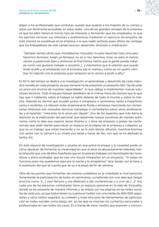 Sectores de la nueva economía 20+20                                                   | 95 |
EMPRESAS DE HUMANIDADES




eligen a los profesionales que contratan, puesto que quieren a los mejores de su campo y
estos son fácilmente accesibles en estas redes. Una de las grandes ventajas de la empresa
es que los jefes tienen el mismo tipo de intereses y formación que los empleados, lo que
les permite conocer sus intereses y preferencias mediante un ejercicio de empatía, de
esta manera se constituye en la empresa a la que nadie rechaza, pues ofrece las ventajas
que los trabajadores de este campo buscan: desarrollo, diversión e implicación.

   “Siempre hemos dicho que montábamos Vizzuality no para hacernos ricos sino para
   hacernos famosos, luego ya famosos no sé si nos haremos, ricos no pero al menos
   vamos a pasárnoslo bien y entonces al final hemos hecho que la gente pueda traba-
   jar como nos gustaría trabajar a nosotros […] intentamos que la relación que pueda
   tener el jefe y el empleado con la empresa sea la misma y como yo no quiero cam-
   biar mi relación con la empresa pues tampoco se lo vamos a pedir a ellos”

El 40 % del tiempo se dedica a la investigación; el aprendizaje y desarrollo de cada indivi-
duo sucede en cada proyecto ya que siempre ha de presentar un pequeño reto “ha de estar
un poco por encima de nuestras capacidades”, lo que obliga a implementar nuevas solu-
ciones técnicas. Todo el equipo trabaja alrededor de la misma mesa de manera que lo que
hay que ir hablando sobre el trabajo se habla delante de todo el mundo y sobre la mar-
cha. Además es normal que acudan juntos a congresos o seminarios, tanto a impartirlos
como a recibirlos. La relación entre el personal es fluida y amistosa, mezclando los comen-
tarios chistosos con consultas técnicas complejas o comentarios sobre otros profesiona-
les y el repetido: “mira esto, te lo envío por Skype”. Uno de los aspectos que más llama la
atención es la implicación del personal, que desarrolla nuevas iniciativas de manera autó-
noma, como la idea que expone Javier Álvarez a J. Arce de empezar a grabar las confe-
rencias que están dando para hacer un espacio en la página de la empresa y colgarlas, ya
que es un trabajo que están haciendo y no se le está dando difusión, mientras bromea
con asistir con la cámara a su charla esa tarde y hacer de fan, con que se ha afeitado la
barba, etc.

En este espacio de investigación y prueba en que prima el ensayo y la novedad existe un
clima absoluto de fomentar la creatividad en que el error es absolutamente tolerado, has-
ta tal punto que uno de ellos manifiesta que en ocasiones trabajan con tecnologías tan nove-
dosas y poco probadas que es casi una locura integrarlas en un proyecto. “Si luego no
funciona pues nos quedamos aquí por la noche y lo arreglamos” dice Sergio con el tono y
la expresión del que te cuenta que se va a la playa de fin de semana.

Otro de los puntos que fomentan de manera cuidadosa es la visibilidad a nivel personal,
fomentando la participación de todos en seminarios, cumpliendo con una idea que Sergio
enuncia como “[…] seré famoso y me dedicaré a dar conferencias y a vivir de […]” Así,
cada una de las personas contratadas tiene un espacio personal en la web de Vizzuality,
donde se les presenta de manera informal y se enlaza con las páginas en las redes socia-
les de cada uno, ya que todos tienen su cuenta en twitter con una media de 400-500 segui-
dores y otros tantos seguidos, su Linkedin y toda otra serie de herramientas de participa-
ción en redes sociales como blogs, etc. en las que se mezclan los contactos personales y
profesionales en casi todos los casos. Es a través de estos medios que exponen y comuni-
 