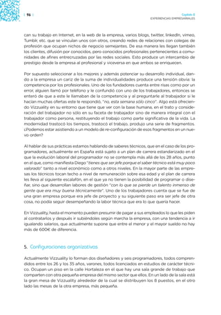 | 96 |                                                                               Capítulo 2
                                                                   EXPERIENCIAS EMPRESARIALES




can su trabajo en Internet, en la web de la empresa, varios blogs, twitter, linkedln, vimeo,
Tumblr, etc. que se vinculan unos con otros, creando redes de relaciones con colegas de
profesión que ocupan nichos de negocio semejantes. De esa manera les llegan también
los clientes, difusión por conocidos, pero conocidos profesionales pertenecientes a comu-
nidades de afines entrecruzadas por las redes sociales. Esto produce un intercambio de
prestigio desde la empresa al profesional y viceversa en que ambos se enriquecen.

Por supuesto seleccionar a los mejores y además potenciar su desarrollo individual, dan-
do a la empresa un cariz de la suma de individualidades produce una tensión obvia: la
competencia por los profesionales. Uno de los fundadores cuenta entre risas como por un
error, alguien llamó por teléfono y le confundió con uno de los trabajadores, entonces se
enteró de que a este le llamaban de la competencia y al preguntarle al trabajador si le
hacían muchas ofertas este le respondió, “no, esta semana sólo cinco”. Algo está ofrecien-
do Vizzuality en su entorno que tiene que ver con la base humana, en el trato y conside-
ración del trabajador no sólo en su faceta de trabajador sino de manera integral con el
trabajador como persona, restituyendo el trabajo como parte significativa de la vida. La
modernidad trastocó los tiempos, trastocó el trabajo, produjo una serie de fragmentos.
¿Podemos estar asistiendo a un modelo de re-configuración de esos fragmentos en un nue-
vo orden?

Al hablar de sus prácticas estamos hablando de saberes técnicos, que en el caso de los pro-
gramadores, actualmente en España está sujeto a un plan de carrera estandarizado en el
que la evolución laboral del programador no se contempla más allá de los 28 años, punto
en el que, como manifiesta Diego “tienes que ser jefe porque el saber técnico está muy poco
valorado” tanto a nivel económico como a otros niveles. En la mayor parte de las empre-
sas los técnicos tocan techo a nivel de remuneración sobre esa edad y el plan de carrera
les lleva al siguiente escalafón, en el que ya no tienen la posibilidad de programar o dise-
ñar, sino que desarrollan labores de gestión “con lo que se pierde un talento inmenso de
gente que era muy buena técnicamente”. Uno de los trabajadores cuenta que se fue de
una gran empresa porque era jefe de proyecto y su siguiente paso era ser jefe de otra
cosa, no podía seguir desempeñando la labor técnica que era lo que quería hacer.

En Vizzuality, hasta el momento pueden presumir de pagar a sus empleados lo que les piden
al contratarlos y después ir subiéndoles según marcha la empresa, con una tendencia a ir
igualando salarios, que actualmente supone que entre el menor y el mayor sueldo no hay
más de 600€ de diferencia.



5. Configuraciones organizativas

Actualmente Vizzuality lo forman dos diseñadores y seis programadores, todos compren-
didos entre los 26 y los 35 años, varones, todos licenciados en estudios de carácter técni-
co. Ocupan un piso en la calle Hortaleza en el que hay una sala grande de trabajo que
comparten con otra pequeña empresa del mismo sector que ellos. En un lado de la sala está
la gran mesa de Vizzuality alrededor de la cual se distribuyen los 8 puestos, en el otro
lado las mesas de la otra empresa, más pequeña.
 