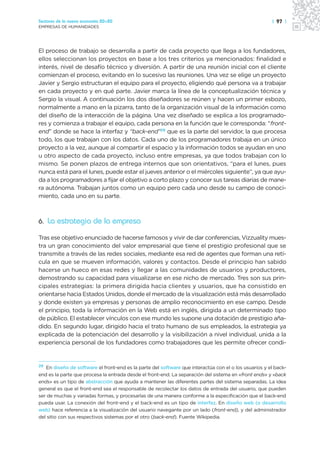 Sectores de la nueva economía 20+20                                                                    | 97 |
EMPRESAS DE HUMANIDADES




El proceso de trabajo se desarrolla a partir de cada proyecto que llega a los fundadores,
ellos seleccionan los proyectos en base a los tres criterios ya mencionados: finalidad e
interés, nivel de desafío técnico y diversión. A partir de una reunión inicial con el cliente
comienzan el proceso, evitando en lo sucesivo las reuniones. Una vez se elige un proyecto
Javier y Sergio estructuran el equipo para el proyecto, eligiendo qué persona va a trabajar
en cada proyecto y en qué parte. Javier marca la línea de la conceptualización técnica y
Sergio la visual. A continuación los dos diseñadores se reúnen y hacen un primer esbozo,
normalmente a mano en la pizarra, tanto de la organización visual de la información como
del diseño de la interacción de la página. Una vez diseñado se explica a los programado-
res y comienza a trabajar el equipo, cada persona en la función que le corresponda: “front-
end” donde se hace la interfaz y “back-end”29 que es la parte del servidor, la que procesa
todo, los que trabajan con los datos. Cada uno de los programadores trabaja en un único
proyecto a la vez, aunque al compartir el espacio y la información todos se ayudan en uno
u otro aspecto de cada proyecto, incluso entre empresas, ya que todos trabajan con lo
mismo. Se ponen plazos de entrega internos que son orientativos, “para el lunes, pues
nunca está para el lunes, puede estar el jueves anterior o el miércoles siguiente”, ya que ayu-
da a los programadores a fijar el objetivo a corto plazo y conocer sus tareas diarias de mane-
ra autónoma. Trabajan juntos como un equipo pero cada uno desde su campo de conoci-
miento, cada uno en su parte.



6. La estrategia de la empresa

Tras ese objetivo enunciado de hacerse famosos y vivir de dar conferencias, Vizzuality mues-
tra un gran conocimiento del valor empresarial que tiene el prestigio profesional que se
transmite a través de las redes sociales, mediante esa red de agentes que forman una retí-
cula en que se mueven información, valores y contactos. Desde el principio han sabido
hacerse un hueco en esas redes y llegar a las comunidades de usuarios y productores,
demostrando su capacidad para visualizarse en ese nicho de mercado. Tres son sus prin-
cipales estrategias: la primera dirigida hacia clientes y usuarios, que ha consistido en
orientarse hacia Estados Unidos, donde el mercado de la visualización está más desarrollado
y donde existen ya empresas y personas de amplio reconocimiento en ese campo. Desde
el principio, toda la información en la Web está en inglés, dirigida a un determinado tipo
de público. El establecer vínculos con ese mundo les supone una dotación de prestigio aña-
dido. En segundo lugar, dirigido hacia el trato humano de sus empleados, la estrategia ya
explicada de la potenciación del desarrollo y la visibilización a nivel individual, unida a la
experiencia personal de los fundadores como trabajadores que les permite ofrecer condi-


29
   En diseño de software el front-end es la parte del software que interactúa con el o los usuarios y el back-
end es la parte que procesa la entrada desde el front-end. La separación del sistema en «front ends» y «back
ends» es un tipo de abstracción que ayuda a mantener las diferentes partes del sistema separadas. La idea
general es que el front-end sea el responsable de recolectar los datos de entrada del usuario, que pueden
ser de muchas y variadas formas, y procesarlas de una manera conforme a la especificación que el back-end
pueda usar. La conexión del front-end y el back-end es un tipo de interfaz. En diseño web (o desarrollo
web) hace referencia a la visualización del usuario navegante por un lado (front-end), y del administrador
del sitio con sus respectivos sistemas por el otro (back-end). Fuente Wikipedia.
 