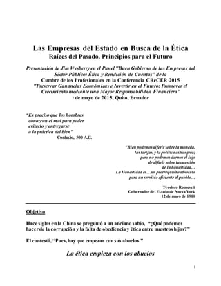 1
Las Empresas del Estado en Busca de la Ética
Raíces del Pasado, Principios para el Futuro
Presentación de Jim Wesberry en el Panel "Buen Gobierno de las Empresas del
Sector Público: Ética y Rendición de Cuentas” de la
Cumbre de los Profesionales en la Conferencia CReCER 2015
"Preservar Ganancias Económicas e Invertir en el Futuro: Promover el
Crecimiento mediante una Mayor Responsabilidad Financiera”
7 de mayo de 2015, Quito, Ecuador
“Es preciso que los hombres
conozcan el mal para poder
evitarlo y entregarse
a la práctica del bien”
Confucio, 500 A.C.
"Bien podemos diferir sobre la moneda,
las tarifas, y la política extranjera;
pero no podemos darnos el lujo
de diferir sobre la cuestión
de la honestidad…
La Honestidad es…un prerrequisitoabsoluto
para un servicio eficiente al pueblo…
Teodoro Roosevelt
Gobernador del Estado de Nueva York
12 de mayo de 1900
Objetivo
Hace siglos en la China se preguntó a un anciano sabio, “¿Qué podemos
hacerde la corrupción y la falta de obediencia y ética entre nuestros hijos?”
El contestó, “Pues,hay que empezar consus abuelos.”
La ética empieza con los abuelos
 