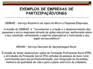 EXEMPLOS DE EMPRESAS DE PARTICIPAÇÃO/ONGS SEBRAE - Serviço Brasileiro de Apoio às Micro e Pequenas Empresas,  A missão do SEBRAE  é  "incrementar a criação e o desenvolvimento das pequenas e micro empresas através de ações educativas, melhorando assim o seu resultado, estimulando o espírito empresarial e reforçando o seu papel socioeconômico" SENAR – Serviço Nacional de Aprendizagem Rural  É missão do Senar desenvolver ações de Formação Profissional Rural (FPR) e atividades de Promoção Social (PS) voltadas às pessoas do meio rural, contribuindo para sua profissionalização, sua integração na sociedade, melhoria da qualidade de vida e para o pleno exercício da cidadania. 