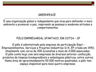 GREENPEACE  É uma organização global e independente que atua para defender o meio ambiente e promover a paz, inspirando as pessoas a mudarem atitudes e comportamentos. PÓLO EMPRESARIAL SPARTACO, EM COTIA – SP O pólo é administrado pela empresa de participação Espri - Empreendimentos, Serviços e Projetos Industrias S/A, EP criada em 1993, atualmente com cerca de 200 acionistas e mais de 3.000 associados.  O pólo conta hoje com seis empresas de diversos setores: confecção, produtos de limpeza biodegradáveis e embalagens plásticas, entre outros. Numa área de aproximadamente 52.000 metros quadrados, o pólo tem espaço disponível para mais quatro empresas.  