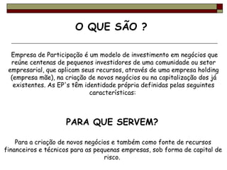   Empresa de Participação é um modelo de investimento em negócios que reúne centenas de pequenos investidores de uma comunidade ou setor empresarial, que aplicam seus recursos, através de uma empresa holding (empresa mãe), na criação de novos negócios ou na capitalização dos já existentes. As EP's têm identidade própria definidas pelas seguintes características:  PARA QUE SERVEM?   Para a criação de novos negócios e também como fonte de recursos financeiros e técnicos para as pequenas empresas, sob forma de capital de risco.  O QUE SÃO ?  