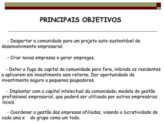 PRINCIPAIS OBJETIVOS     - Despertar a comunidade para um projeto auto-sustentável de desenvolvimento empresarial.     - Criar novas empresas e gerar empregos.  - Deter a fuga de capital da comunidade para fora, inibindo os residentes a aplicarem em investimento sem retorno. Dar oportunidade de investimento seguro a pequenos poupadores.  - Coordenar a gestão das empresas afiliadas, visando a lucratividade de cada uma e  do grupo como um todo.  - Implantar com o capital intelectual da comunidade, modelo de gestão profissional empresarial, que poderá ser utilizado por outros empresários locais.  