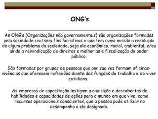 As ONG’s (Organizações não governamentais) são organizações formadas pela sociedade civil sem fins lucrativos e que tem como missão a resolução de algum problema da sociedade, seja ele econômico, racial, ambiental, e/ou ainda a reivindicação de direitos e melhorias e fiscalização do poder público. São formadas por grupos de pessoas que por sua vez formam oficinas-vivências que oferecem reflexões diante das funções de trabalho e do viver cotidiano.  As empresas de capacitação instigam a aquisição e descobertas de habilidades e capacidades de ações para o mundo em que vive, como recursos operacionais conscientes, que a pessoa pode utilizar no desempenho a ela designado.  ONG’s 
