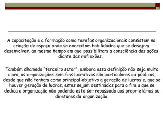 A capacitação e a formação como tarefas organizacionais consistem na criação de espaço onde se exercitam habilidades que se desejam desenvolver, ao mesmo tempo em que possibilitam a consciência das ações diante das reflexões.  Também chamado “terceiro setor”, embora essa definição não seja muito clara, as organizações sem fins lucrativos são particulares ou públicas, desde que não tenham como principal objetivo a geração de lucros e, que se houver geração de lucros, estes sejam destinados para o fim a que se dedica a organização não podendo este ser repassado aos proprietários ou diretores da organização. 