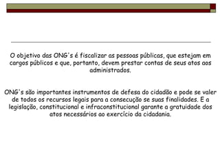O objetivo das ONG's é fiscalizar as pessoas públicas, que estejam em cargos públicos e que, portanto, devem prestar contas de seus atos aos administrados. ONG's são importantes instrumentos de defesa do cidadão e pode se valer de todos os recursos legais para a consecução se suas finalidades. E a legislação, constitucional e infraconstitucional garante a gratuidade dos atos necessários ao exercício da cidadania. 