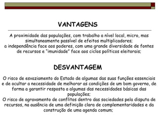 VANTAGENS  A proximidade das populações, com trabalho a nível local, micro, mas simultaneamente passível de efeitos multiplicadores; a independência face aos poderes, com uma grande diversidade de fontes de recursos e “imunidade” face aos ciclos políticos eleitorais; DESVANTAGEM  O risco de esvaziamento do Estado de algumas das suas funções essenciais e de ocultar a necessidade de melhorar as condições de um bom governo, de forma a garantir resposta a algumas das necessidades básicas das populações; O risco de agravamento de conflitos dentro das sociedades pela disputa de recursos, na ausência de uma definição clara de complementaridades e da construção de uma agenda comum;  