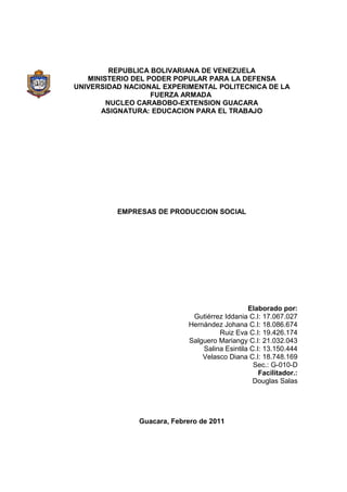 REPUBLICA BOLIVARIANA DE VENEZUELA
MINISTERIO DEL PODER POPULAR PARA LA DEFENSA
UNIVERSIDAD NACIONAL EXPERIMENTAL POLITECNICA DE LA
FUERZA ARMADA
NUCLEO CARABOBO-EXTENSION GUACARA
ASIGNATURA: EDUCACION PARA EL TRABAJO
EMPRESAS DE PRODUCCION SOCIAL
Elaborado por:
Gutiérrez Iddania C.I: 17.067.027
Hernández Johana C.I: 18.086.674
Ruiz Eva C.I: 19.426.174
Salguero Mariangy C.I: 21.032.043
Salina Esintila C.I: 13.150.444
Velasco Diana C.I: 18.748.169
Sec.: G-010-D
Facilitador.:
Douglas Salas
Guacara, Febrero de 2011
 