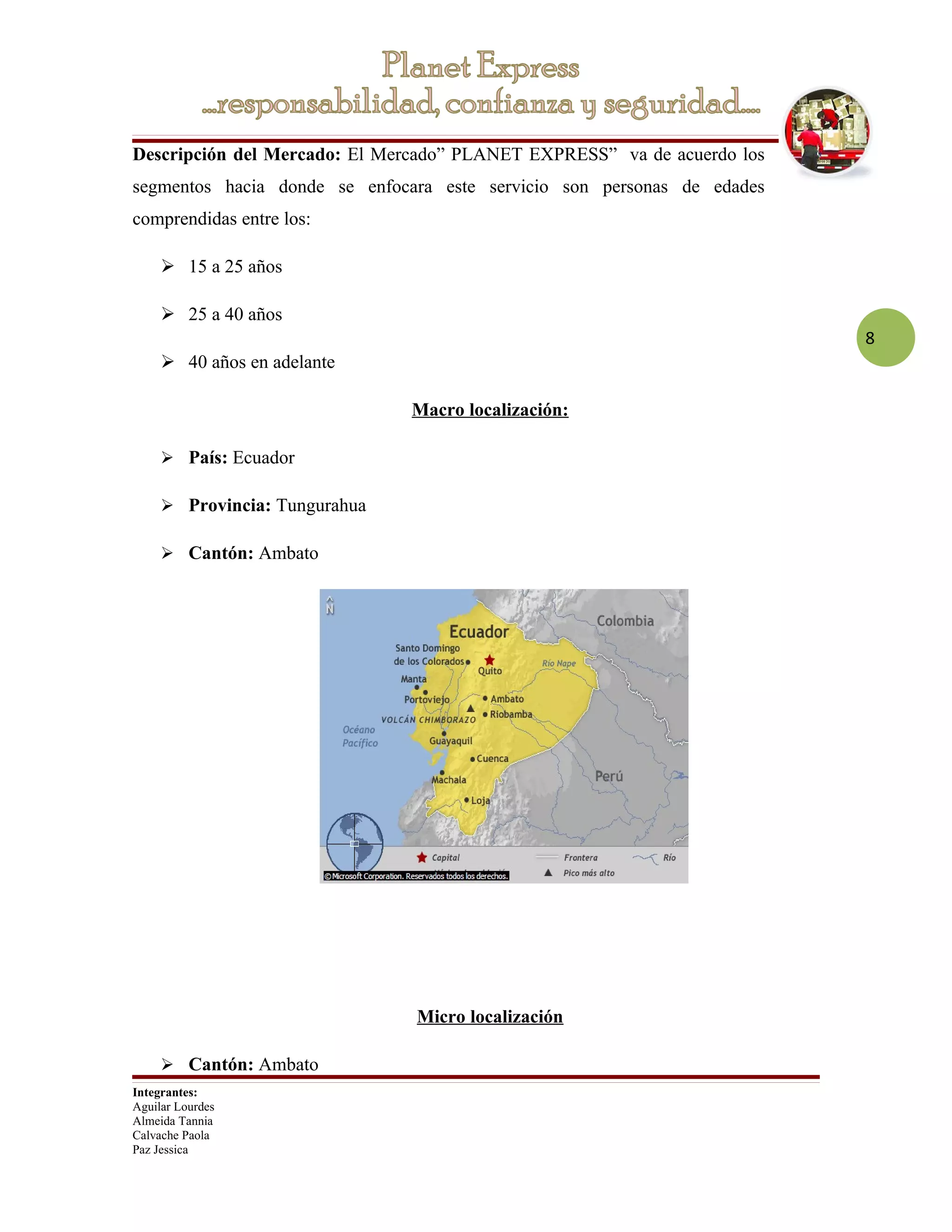 Descripción del Mercado: El Mercado” PLANET EXPRESS” va de acuerdo los
segmentos hacia donde se enfocara este servicio son personas de edades
comprendidas entre los:

      15 a 25 años

      25 a 40 años
                                                                         8
      40 años en adelante

                               Macro localización:

      País: Ecuador

      Provincia: Tungurahua

      Cantón: Ambato




                               Micro localización

      Cantón: Ambato
Integrantes:
Aguilar Lourdes
Almeida Tannia
Calvache Paola
Paz Jessica
 