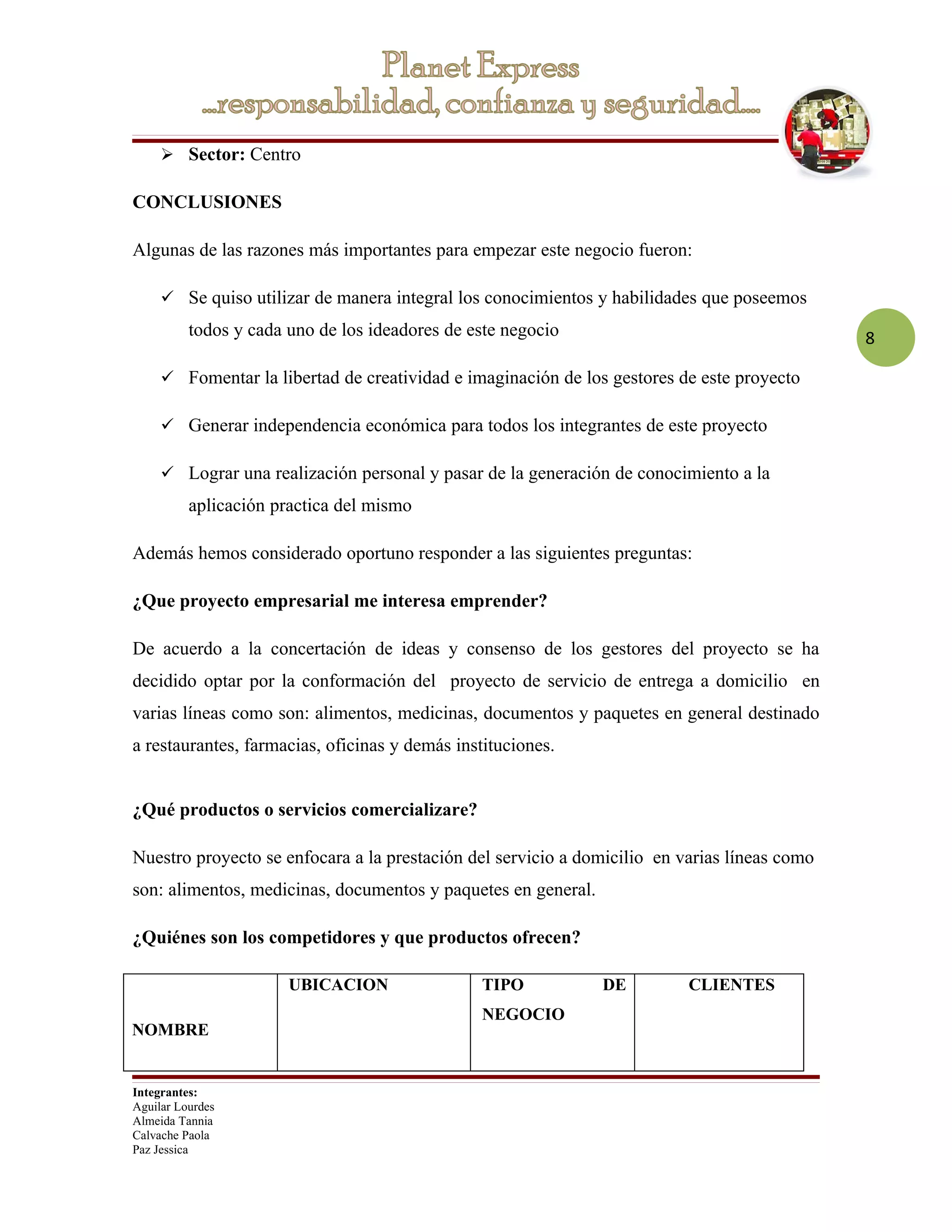  Sector: Centro

CONCLUSIONES

Algunas de las razones más importantes para empezar este negocio fueron:

      Se quiso utilizar de manera integral los conocimientos y habilidades que poseemos
          todos y cada uno de los ideadores de este negocio                                   8

      Fomentar la libertad de creatividad e imaginación de los gestores de este proyecto

      Generar independencia económica para todos los integrantes de este proyecto

      Lograr una realización personal y pasar de la generación de conocimiento a la
          aplicación practica del mismo

Además hemos considerado oportuno responder a las siguientes preguntas:

¿Que proyecto empresarial me interesa emprender?

De acuerdo a la concertación de ideas y consenso de los gestores del proyecto se ha
decidido optar por la conformación del proyecto de servicio de entrega a domicilio en
varias líneas como son: alimentos, medicinas, documentos y paquetes en general destinado
a restaurantes, farmacias, oficinas y demás instituciones.


¿Qué productos o servicios comercializare?

Nuestro proyecto se enfocara a la prestación del servicio a domicilio en varias líneas como
son: alimentos, medicinas, documentos y paquetes en general.

¿Quiénes son los competidores y que productos ofrecen?

                       UBICACION                TIPO           DE         CLIENTES
                                                NEGOCIO
NOMBRE


Integrantes:
Aguilar Lourdes
Almeida Tannia
Calvache Paola
Paz Jessica
 