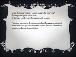 6. Que clase de personas se requieren para prestar el servicio?
7. Que tipo de organización necesitas?
8. Que hacer cuando varios clientes solicitan tu servicio?

Para crear una empresa, debes desarrollar habilidades y estrategias que te
permitan describir qué necesidades tiene la gente. Para esto debes aplicar
procesos de observación y sensibilidad.
 