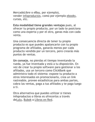 MercadoLibre o eBay, por ejemplo),
vender infoproductos, como por ejemplo ebooks,
cursos, etc.
Esta modalidad tiene grandes ventajas pues, al
ofrecer tu propio producto, por un lado te posiciona
como una experta y por el otro, ganas más con cada
venta.
Una consecuencia directa de tener tu propio
producto es que puedes apalancarte con tu propio
programa de afiliados, ganarás menos por cada
producto vendido por un tercero, pero crearás más
puntos de ventas.
Un consejo, no pierdas el tiempo inventando la
rueda, ya fue inventada y está a tu disposición. En
vez de crear tu propio software para gestionar a los
afiliados, usa un tercero como ClickBank que
administra todo el sistema: expone tu producto a
otros interesados en promocionarlo, crea un link
rastreable, provee estadísticas para ambas partes,
cobra las ventas, paga a tus afiliados y te paga luego
a ti.
Otra alternativa que puedes utilizar si tienes
infoproductos o libros es ofrecerlos a través
deLulu, Bubok o Libros en Red.

 