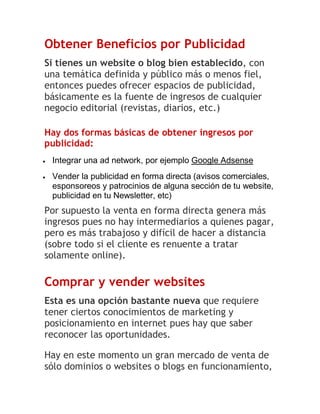 Obtener Beneficios por Publicidad
Si tienes un website o blog bien establecido, con
una temática definida y público más o menos fiel,
entonces puedes ofrecer espacios de publicidad,
básicamente es la fuente de ingresos de cualquier
negocio editorial (revistas, diarios, etc.)
Hay dos formas básicas de obtener ingresos por
publicidad:


Integrar una ad network, por ejemplo Google Adsense



Vender la publicidad en forma directa (avisos comerciales,
esponsoreos y patrocinios de alguna sección de tu website,
publicidad en tu Newsletter, etc)

Por supuesto la venta en forma directa genera más
ingresos pues no hay intermediarios a quienes pagar,
pero es más trabajoso y difícil de hacer a distancia
(sobre todo si el cliente es renuente a tratar
solamente online).

Comprar y vender websites
Esta es una opción bastante nueva que requiere
tener ciertos conocimientos de marketing y
posicionamiento en internet pues hay que saber
reconocer las oportunidades.
Hay en este momento un gran mercado de venta de
sólo dominios o websites o blogs en funcionamiento,

 