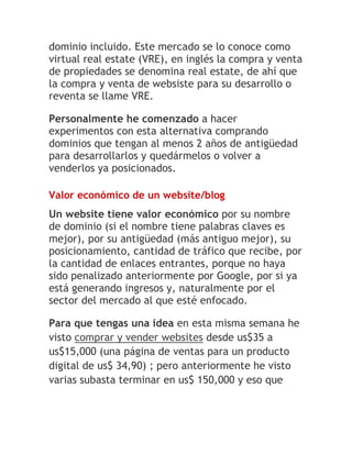 dominio incluido. Este mercado se lo conoce como
virtual real estate (VRE), en inglés la compra y venta
de propiedades se denomina real estate, de ahí que
la compra y venta de websiste para su desarrollo o
reventa se llame VRE.
Personalmente he comenzado a hacer
experimentos con esta alternativa comprando
dominios que tengan al menos 2 años de antigüedad
para desarrollarlos y quedármelos o volver a
venderlos ya posicionados.
Valor económico de un website/blog

Un website tiene valor económico por su nombre
de dominio (si el nombre tiene palabras claves es
mejor), por su antigüedad (más antiguo mejor), su
posicionamiento, cantidad de tráfico que recibe, por
la cantidad de enlaces entrantes, porque no haya
sido penalizado anteriormente por Google, por si ya
está generando ingresos y, naturalmente por el
sector del mercado al que esté enfocado.
Para que tengas una idea en esta misma semana he
visto comprar y vender websites desde us$35 a
us$15,000 (una página de ventas para un producto
digital de us$ 34,90) ; pero anteriormente he visto
varias subasta terminar en us$ 150,000 y eso que

 