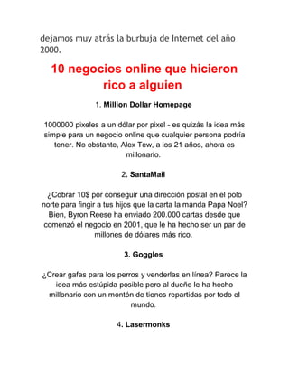 dejamos muy atrás la burbuja de Internet del año
2000.

10 negocios online que hicieron
rico a alguien
1. Million Dollar Homepage
1000000 pixeles a un dólar por pixel - es quizás la idea más
simple para un negocio online que cualquier persona podría
tener. No obstante, Alex Tew, a los 21 años, ahora es
millonario.
2. SantaMail
¿Cobrar 10$ por conseguir una dirección postal en el polo
norte para fingir a tus hijos que la carta la manda Papa Noel?
Bien, Byron Reese ha enviado 200.000 cartas desde que
comenzó el negocio en 2001, que le ha hecho ser un par de
millones de dólares más rico.
3. Goggles
¿Crear gafas para los perros y venderlas en línea? Parece la
idea más estúpida posible pero al dueño le ha hecho
millonario con un montón de tienes repartidas por todo el
mundo.
4. Lasermonks

 