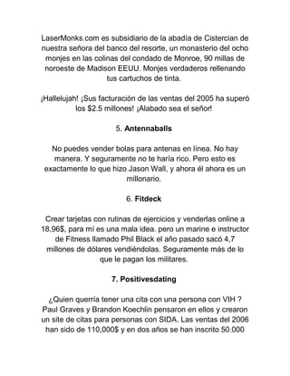 LaserMonks.com es subsidiario de la abadía de Cistercian de
nuestra señora del banco del resorte, un monasterio del ocho
monjes en las colinas del condado de Monroe, 90 millas de
noroeste de Madison EEUU. Monjes verdaderos rellenando
tus cartuchos de tinta.
¡Hallelujah! ¡Sus facturación de las ventas del 2005 ha superó
los $2.5 millones! ¡Alabado sea el señor!
5. Antennaballs
No puedes vender bolas para antenas en línea. No hay
manera. Y seguramente no te haría rico. Pero esto es
exactamente lo que hizo Jason Wall, y ahora él ahora es un
millonario.
6. Fitdeck
Crear tarjetas con rutinas de ejercicios y venderlas online a
18,96$, para mí es una mala idea. pero un marine e instructor
de Fitness llamado Phil Black el año pasado sacó 4,7
millones de dólares vendiéndolas. Seguramente más de lo
que le pagan los militares.
7. Positivesdating
¿Quien querría tener una cita con una persona con VIH ?
Paul Graves y Brandon Koechlin pensaron en ellos y crearon
un site de citas para personas con SIDA. Las ventas del 2006
han sido de 110,000$ y en dos años se han inscrito 50.000

 