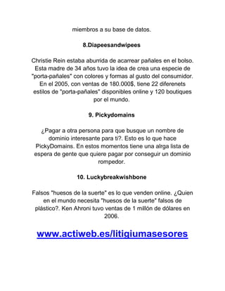 miembros a su base de datos.
8.Diapeesandwipees
Christie Rein estaba aburrida de acarrear pañales en el bolso.
Esta madre de 34 años tuvo la idea de crea una especie de
"porta-pañales" con colores y formas al gusto del consumidor.
En el 2005, con ventas de 180.000$, tiene 22 diferenets
estilos de "porta-pañales" disponibles online y 120 boutiques
por el mundo.
9. Pickydomains
¿Pagar a otra persona para que busque un nombre de
dominio interesante para ti?. Esto es lo que hace
PickyDomains. En estos momentos tiene una alrga lista de
espera de gente que quiere pagar por conseguir un dominio
rompedor.
10. Luckybreakwishbone
Falsos "huesos de la suerte" es lo que venden online. ¿Quien
en el mundo necesita "huesos de la suerte" falsos de
plástico?. Ken Ahroni tuvo ventas de 1 millón de dólares en
2006.

www.actiweb.es/litigiumasesores

 