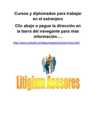 Cursos y diplomados para trabajar
en el extranjero
Clic abajo o pegue la dirección en
la barra del navegante para mas
información….
http://www.actiweb.es/litigiumasesores/servicios.html

 