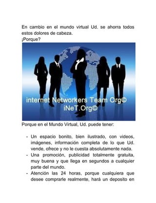 En cambio en el mundo virtual Ud. se ahorra todos
estos dolores de cabeza.
¡Porque?

Porque en el Mundo Virtual, Ud. puede tener:
- Un espacio bonito, bien ilustrado, con videos,
imágenes, información completa de lo que Ud.
vende, ofrece y no le cuesta absolutamente nada.
- Una promoción, publicidad totalmente gratuita,
muy buena y que llega en segundos a cualquier
parte del mundo.
- Atención las 24 horas, porque cualquiera que
desee comprarle realmente, hará un deposito en

 