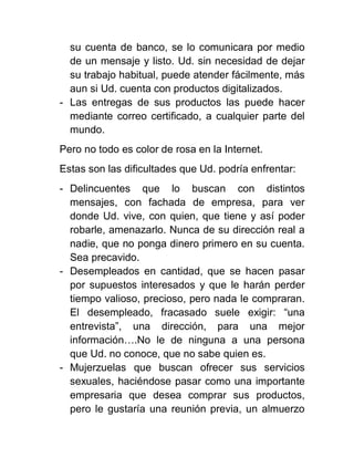su cuenta de banco, se lo comunicara por medio
de un mensaje y listo. Ud. sin necesidad de dejar
su trabajo habitual, puede atender fácilmente, más
aun si Ud. cuenta con productos digitalizados.
- Las entregas de sus productos las puede hacer
mediante correo certificado, a cualquier parte del
mundo.
Pero no todo es color de rosa en la Internet.
Estas son las dificultades que Ud. podría enfrentar:
- Delincuentes que lo buscan con distintos
mensajes, con fachada de empresa, para ver
donde Ud. vive, con quien, que tiene y así poder
robarle, amenazarlo. Nunca de su dirección real a
nadie, que no ponga dinero primero en su cuenta.
Sea precavido.
- Desempleados en cantidad, que se hacen pasar
por supuestos interesados y que le harán perder
tiempo valioso, precioso, pero nada le compraran.
El desempleado, fracasado suele exigir: “una
entrevista”, una dirección, para una mejor
información….No le de ninguna a una persona
que Ud. no conoce, que no sabe quien es.
- Mujerzuelas que buscan ofrecer sus servicios
sexuales, haciéndose pasar como una importante
empresaria que desea comprar sus productos,
pero le gustaría una reunión previa, un almuerzo

 