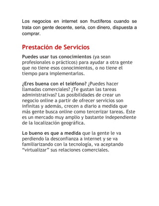 Los negocios en internet son fructíferos cuando se
trata con gente decente, seria, con dinero, dispuesta a
comprar.

Prestación de Servicios
Puedes usar tus conocimientos (ya sean
profesionales o prácticos) para ayudar a otra gente
que no tiene esos conocimientos, o no tiene el
tiempo para implementarlos.
¿Eres buena con el teléfono? ¿Puedes hacer
llamadas comerciales? ¿Te gustan las tareas
administrativas? Las posibilidades de crear un
negocio online a partir de ofrecer servicios son
infinitas y además, crecen a diario a medida que
más gente busca online como tercerizar tareas. Este
es un mercado muy amplio y bastante independiente
de la localización geográfica.
Lo bueno es que a medida que la gente le va
perdiendo la desconfianza a internet y se va
familiarizando con la tecnología, va aceptando
“virtualizar” sus relaciones comerciales.

 