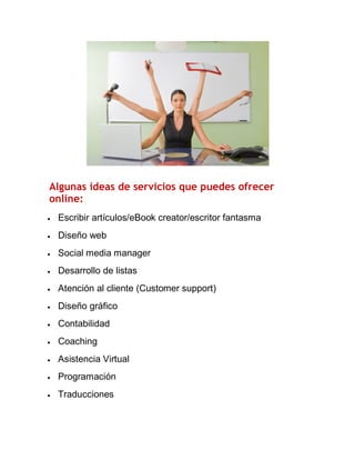 Algunas ideas de servicios que puedes ofrecer
online:


Escribir artículos/eBook creator/escritor fantasma



Diseño web



Social media manager



Desarrollo de listas



Atención al cliente (Customer support)



Diseño gráfico



Contabilidad



Coaching



Asistencia Virtual



Programación



Traducciones

 