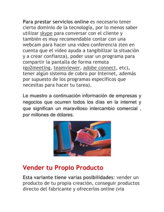 Para prestar servicios online es necesario tener
cierto dominio de la tecnología, por lo menos saber
utilizar skype para conversar con el cliente y
también es muy recomendable contar con una
webcam para hacer una video conferencia (ten en
cuenta que el video ayuda a tangibilizar la situación
y a crear confianza), poder usar un programa para
compartir la pantalla de forma remota
(go2meeting, teamviewer, adobe connect, etc),
tener algún sistema de cobro por Internet, además
por supuesto de los programas específicos que
necesitas para hacer tu tarea).
Le muestro a continuación información de empresas y
negocios que ocurren todos los días en la internet y
que significan un maravilloso intercambio comercial ,
por millones de dólares.

Vender tu Propio Producto
Esta variante tiene varias posibilidades: vender un
producto de tu propia creación, conseguir productos
directo del fabricante y ofrecerlos online (via

 