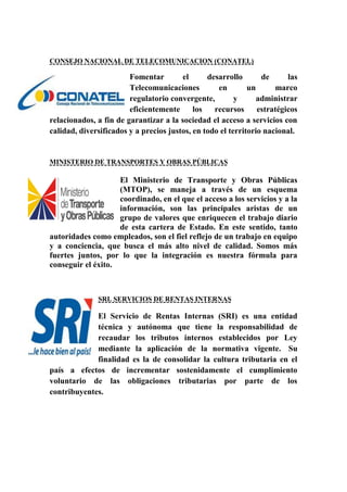 CONSEJO NACIONAL DE TELECOMUNICACION (CONATEL)
Fomentar el desarrollo de las
Telecomunicaciones en un marco
regulatorio convergente, y administrar
eficientemente los recursos estratégicos
relacionados, a fin de garantizar a la sociedad el acceso a servicios con
calidad, diversificados y a precios justos, en todo el territorio nacional.
MINISTERIO DE TRANSPORTES Y OBRAS PÚBLICAS
El Ministerio de Transporte y Obras Públicas
(MTOP), se maneja a través de un esquema
coordinado, en el que el acceso a los servicios y a la
información, son las principales aristas de un
grupo de valores que enriquecen el trabajo diario
de esta cartera de Estado. En este sentido, tanto
autoridades como empleados, son el fiel reflejo de un trabajo en equipo
y a conciencia, que busca el más alto nivel de calidad. Somos más
fuertes juntos, por lo que la integración es nuestra fórmula para
conseguir el éxito.
SRI. SERVICIOS DE RENTAS INTERNAS
El Servicio de Rentas Internas (SRI) es una entidad
técnica y autónoma que tiene la responsabilidad de
recaudar los tributos internos establecidos por Ley
mediante la aplicación de la normativa vigente. Su
finalidad es la de consolidar la cultura tributaria en el
país a efectos de incrementar sostenidamente el cumplimiento
voluntario de las obligaciones tributarias por parte de los
contribuyentes.
 
