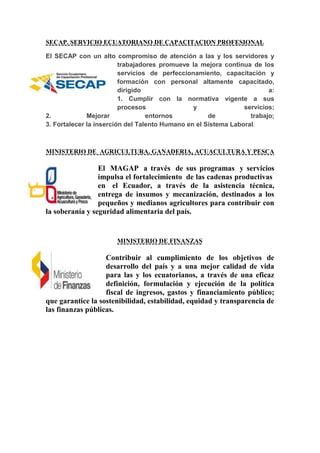 SECAP. SERVICIO ECUATORIANO DE CAPACITACION PROFESIONAL
El SECAP con un alto compromiso de atención a las y los servidores y
trabajadores promueve la mejora continua de los
servicios de perfeccionamiento, capacitación y
formación con personal altamente capacitado,
dirigido a:
1. Cumplir con la normativa vigente a sus
procesos y servicios;
2. Mejorar entornos de trabajo;
3. Fortalecer la inserción del Talento Humano en el Sistema Laboral.
MINISTERIO DE AGRICULTURA, GANADERIA, ACUACULTURA Y PESCA
El MAGAP a través de sus programas y servicios
impulsa el fortalecimiento de las cadenas productivas
en el Ecuador, a través de la asistencia técnica,
entrega de insumos y mecanización, destinados a los
pequeños y medianos agricultores para contribuir con
la soberanía y seguridad alimentaria del país.
MINISTERIO DE FINANZAS
Contribuir al cumplimiento de los objetivos de
desarrollo del país y a una mejor calidad de vida
para las y los ecuatorianos, a través de una eficaz
definición, formulación y ejecución de la política
fiscal de ingresos, gastos y financiamiento público;
que garantice la sostenibilidad, estabilidad, equidad y transparencia de
las finanzas públicas.
 